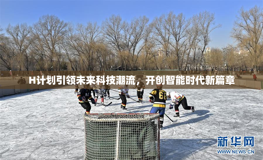 H计划引领未来科技潮流，开创智能时代新篇章