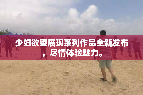 少妇欲望展现系列作品全新发布，尽情体验魅力。