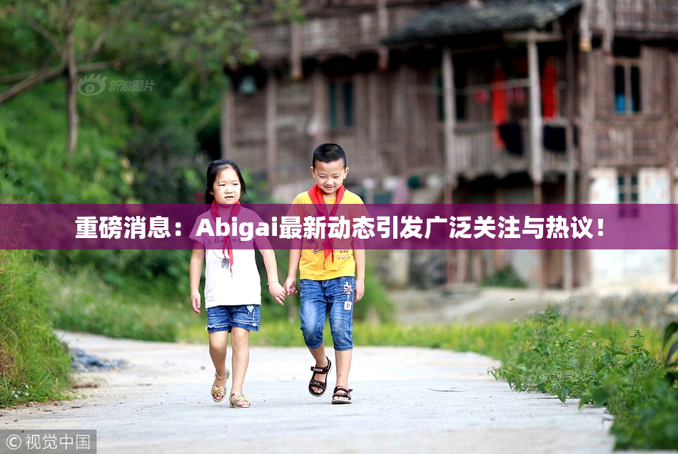 重磅消息：Abigai最新动态引发广泛关注与热议！