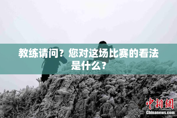 教练请问？您对这场比赛的看法是什么？