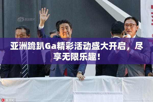 亚洲跪趴Ga精彩活动盛大开启，尽享无限乐趣！