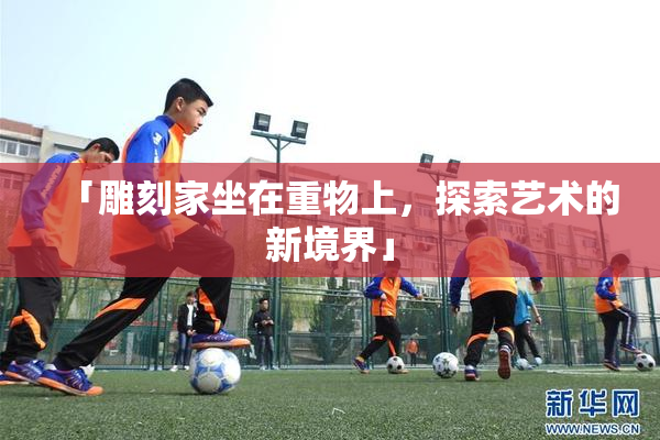「雕刻家坐在重物上，探索艺术的新境界」