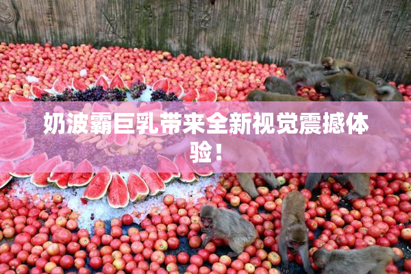 奶波霸巨乳带来全新视觉震撼体验！