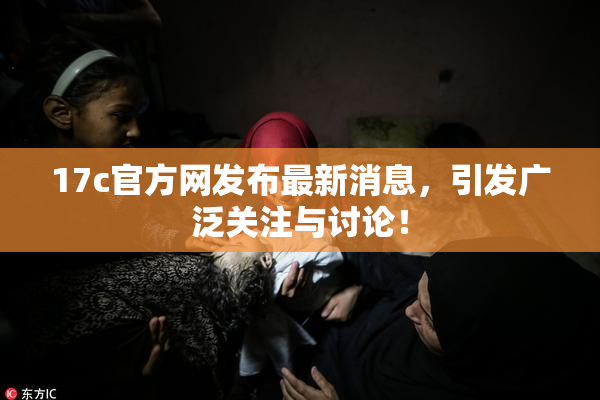 17c官方网发布最新消息，引发广泛关注与讨论！