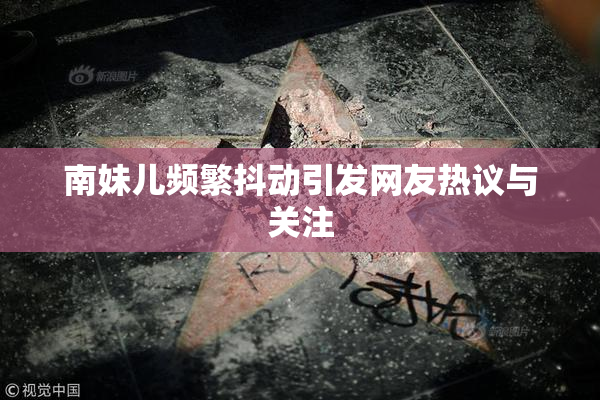 南妹儿频繁抖动引发网友热议与关注