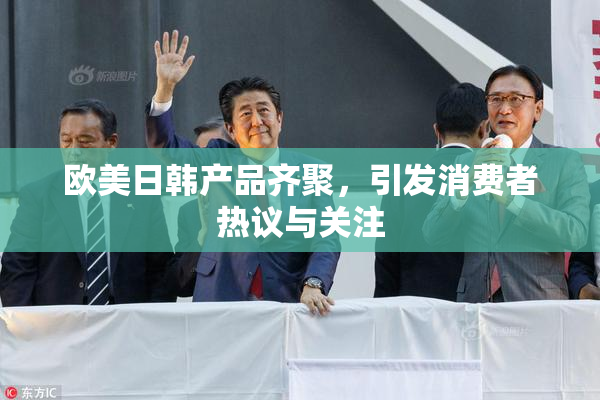 欧美日韩产品齐聚，引发消费者热议与关注