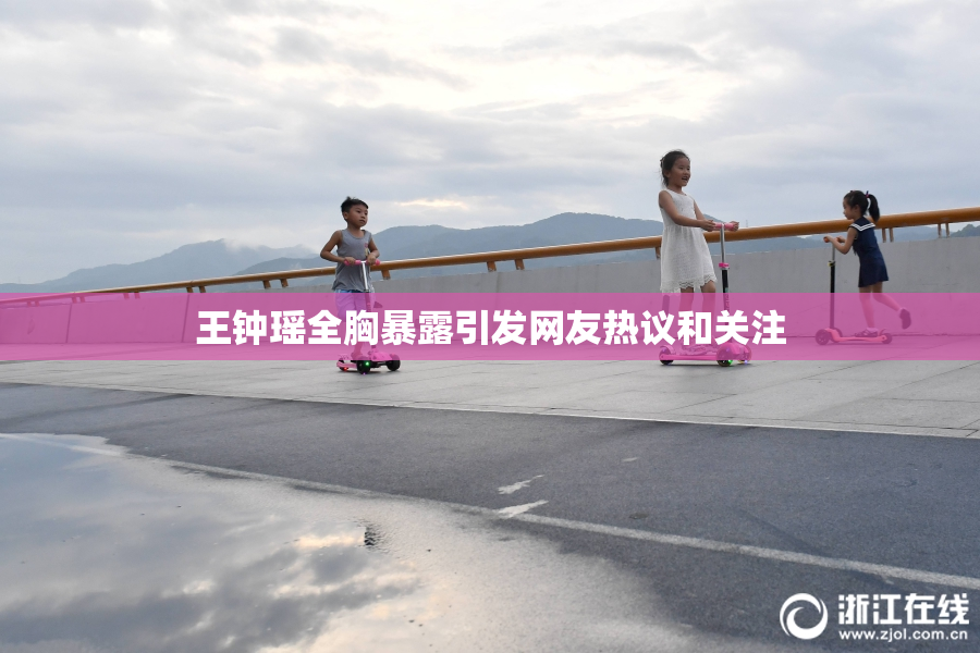 王钟瑶全胸暴露引发网友热议和关注