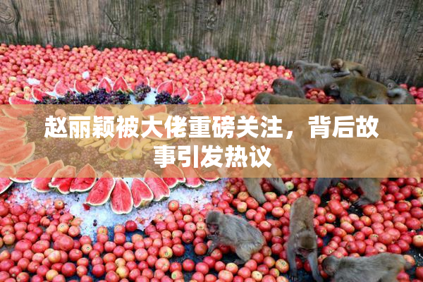赵丽颖被大佬重磅关注，背后故事引发热议