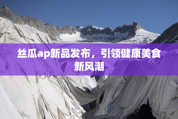 丝瓜ap新品发布，引领健康美食新风潮