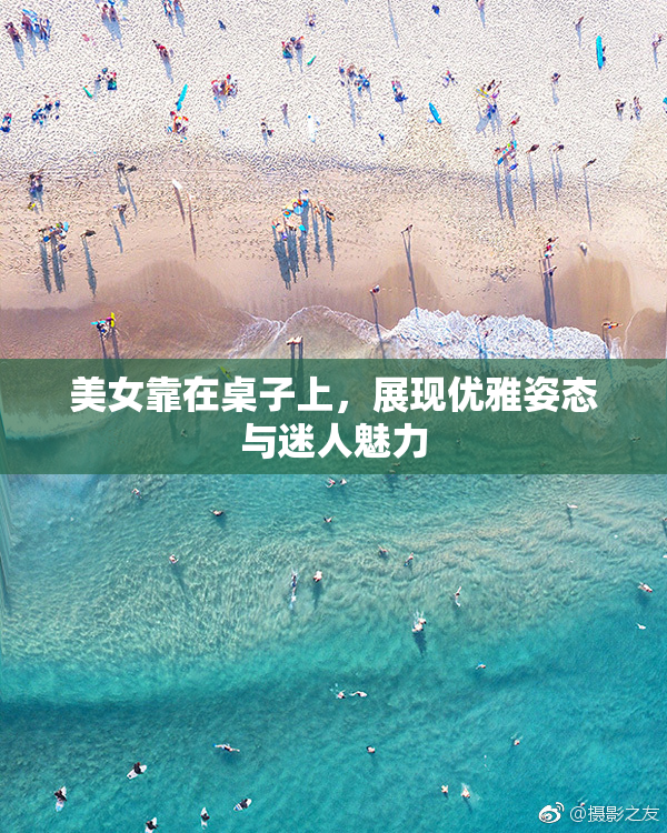 美女靠在桌子上，展现优雅姿态与迷人魅力