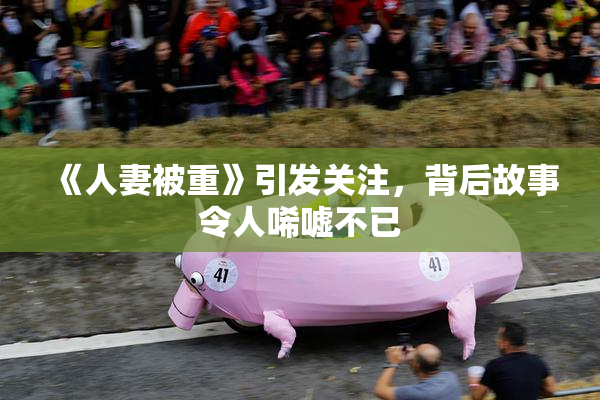 《人妻被重》引发关注，背后故事令人唏嘘不已