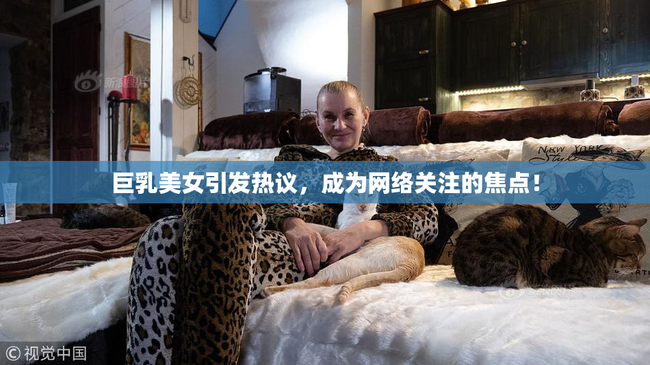 巨乳美女引发热议，成为网络关注的焦点！