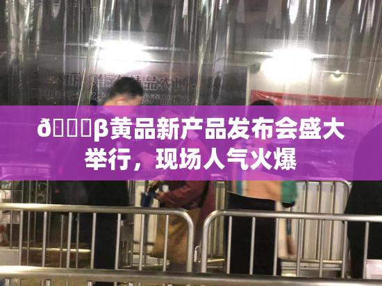 🔞β黄品新产品发布会盛大举行，现场人气火爆