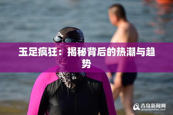 玉足疯狂：揭秘背后的热潮与趋势