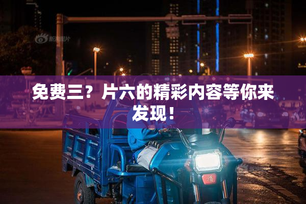 免费三？片六的精彩内容等你来发现！