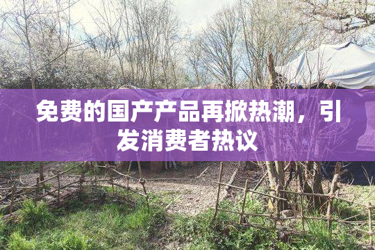 免费的国产产品再掀热潮，引发消费者热议