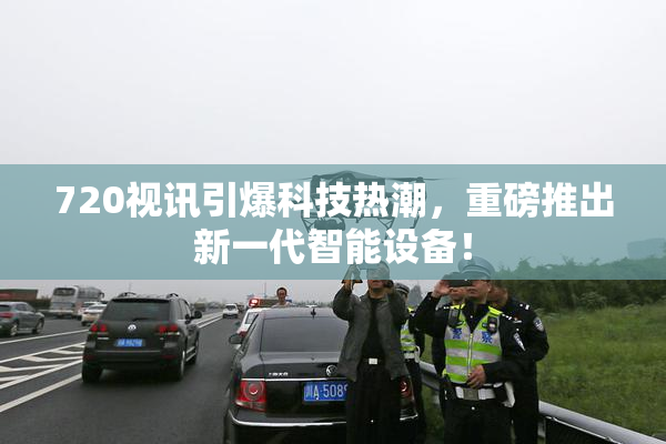 720视讯引爆科技热潮，重磅推出新一代智能设备！