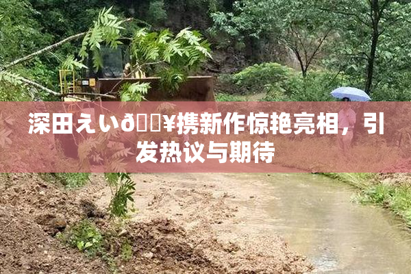 深田えい🔥携新作惊艳亮相，引发热议与期待