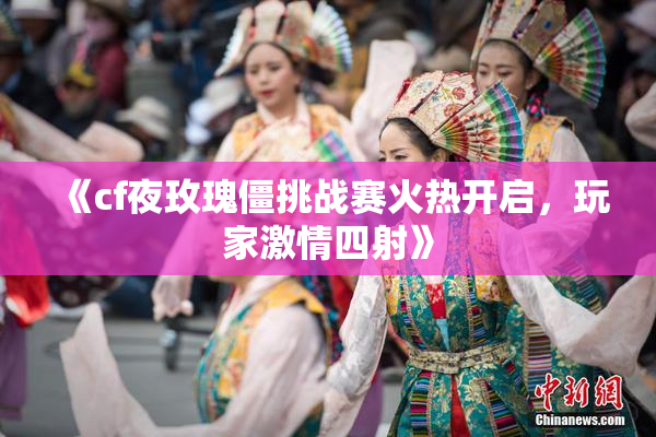 《cf夜玫瑰僵挑战赛火热开启，玩家激情四射》