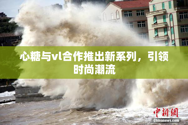 心糖与vl合作推出新系列，引领时尚潮流