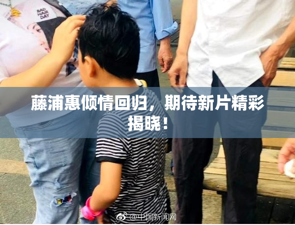藤浦惠倾情回归，期待新片精彩揭晓！