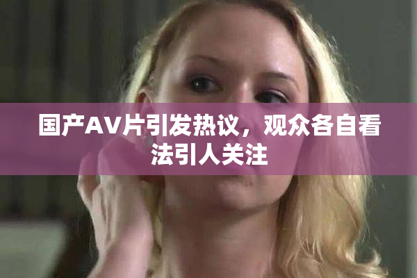 国产AV片引发热议，观众各自看法引人关注