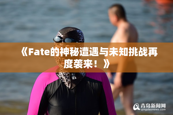 《Fate的神秘遭遇与未知挑战再度袭来！》