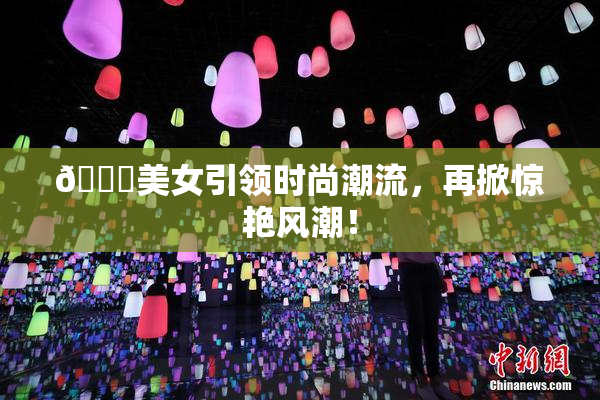 🔞美女引领时尚潮流，再掀惊艳风潮！