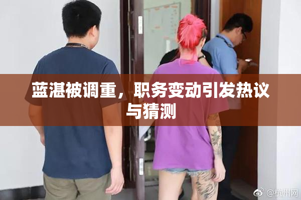 蓝湛被调重，职务变动引发热议与猜测