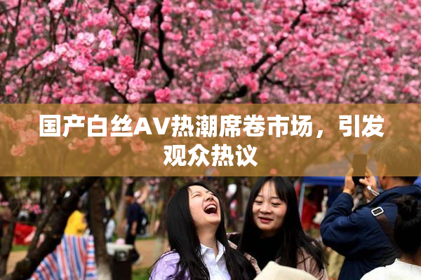 国产白丝AV热潮席卷市场，引发观众热议