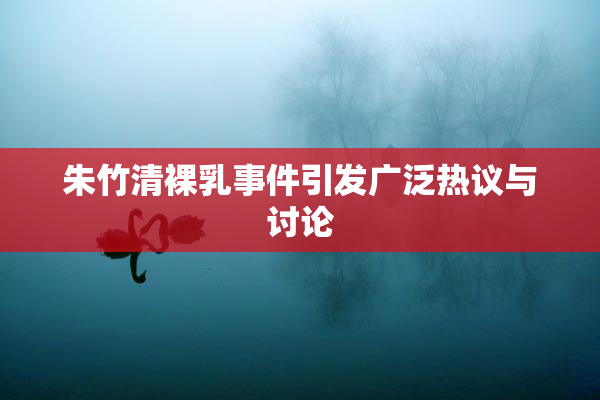朱竹清裸乳事件引发广泛热议与讨论