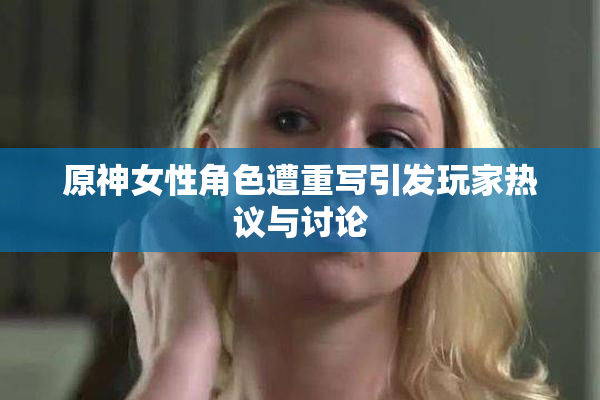 原神女性角色遭重写引发玩家热议与讨论