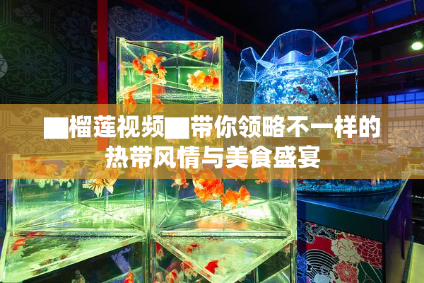 ▇榴莲视频▇带你领略不一样的热带风情与美食盛宴