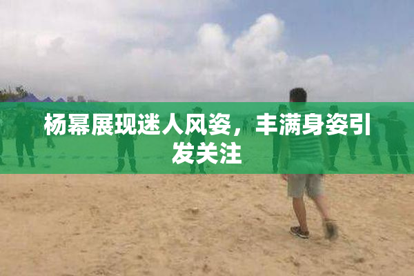杨幂展现迷人风姿，丰满身姿引发关注
