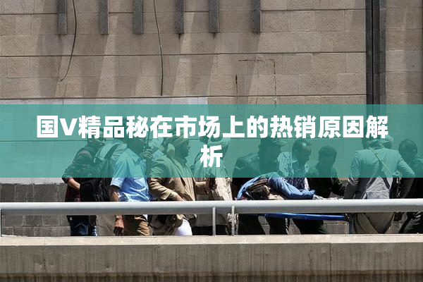 国V精品秘在市场上的热销原因解析