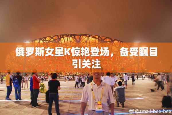 俄罗斯女星K惊艳登场，备受瞩目引关注