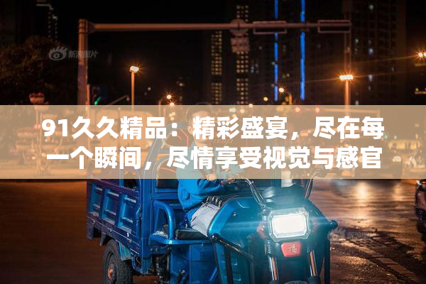 91久久精品：精彩盛宴，尽在每一个瞬间，尽情享受视觉与感官的双重震撼！