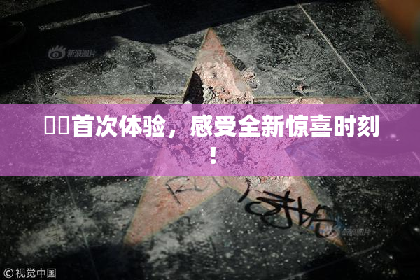 妺妺首次体验，感受全新惊喜时刻！