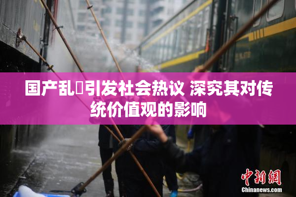 国产乱婬引发社会热议 深究其对传统价值观的影响