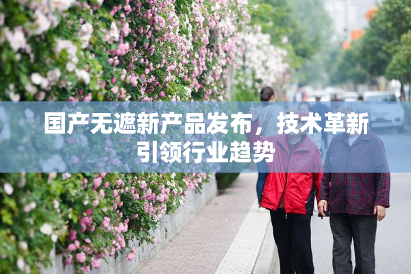 国产无遮新产品发布，技术革新引领行业趋势