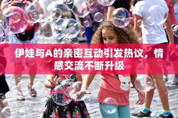 伊娃与A的亲密互动引发热议，情感交流不断升级