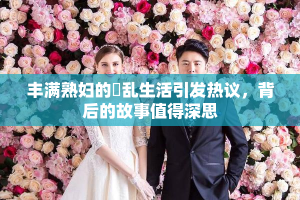 丰满熟妇的婬乱生活引发热议，背后的故事值得深思