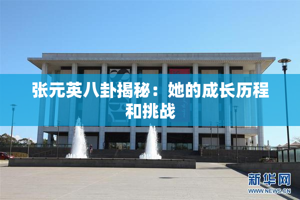 张元英八卦揭秘：她的成长历程和挑战