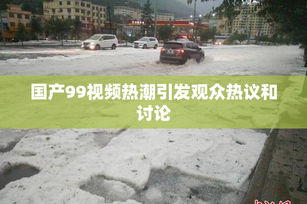 国产99视频热潮引发观众热议和讨论