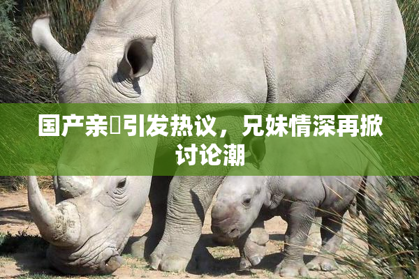 国产亲妺引发热议，兄妹情深再掀讨论潮