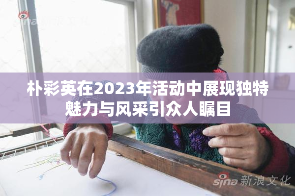 朴彩英在2023年活动中展现独特魅力与风采引众人瞩目