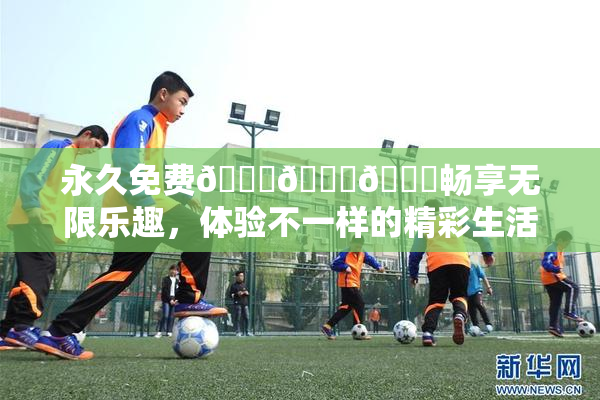 永久免费🔞🔞🔞畅享无限乐趣，体验不一样的精彩生活！