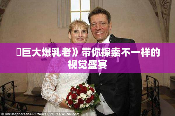 巜巨大爆乳老》带你探索不一样的视觉盛宴