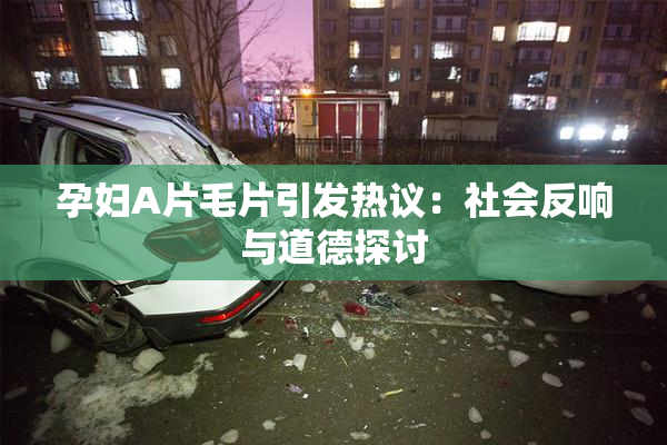 孕妇A片毛片引发热议：社会反响与道德探讨