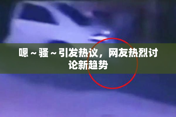 嗯～骚～引发热议，网友热烈讨论新趋势
